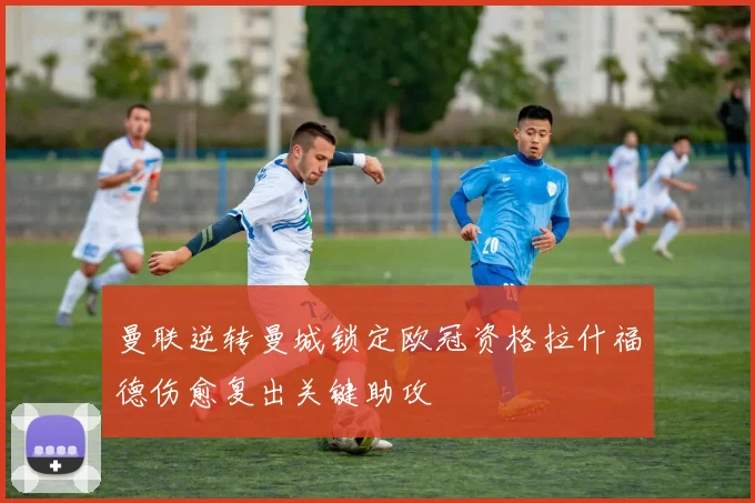 曼联逆转曼城锁定欧冠资格拉什福德伤愈复出关键助攻
