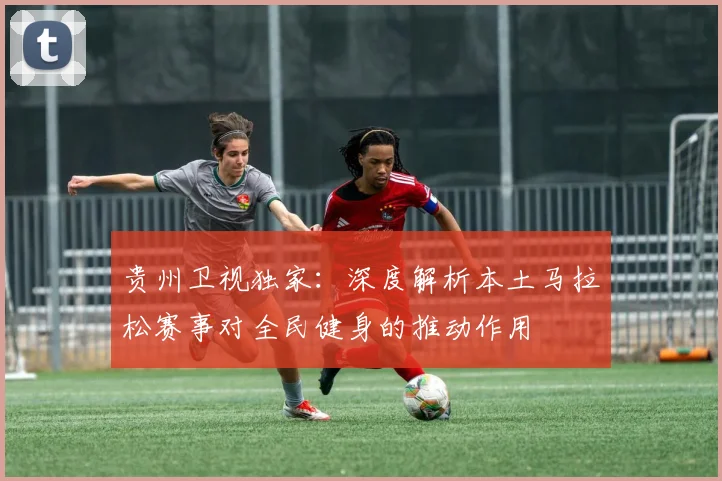 贵州卫视独家：深度解析本土马拉松赛事对全民健身的推动作用