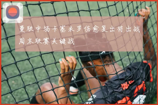 曼联中场卡塞米罗伤愈复出将出战周末联赛关键战