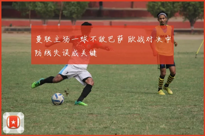 曼联主场一球不敌巴萨 欧战对决中防线失误成关键