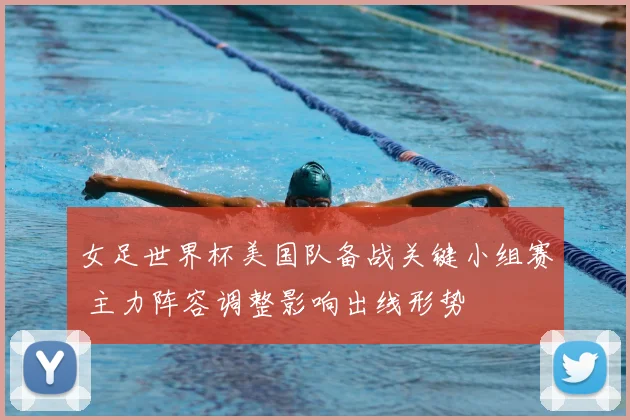 女足世界杯美国队备战关键小组赛 主力阵容调整影响出线形势